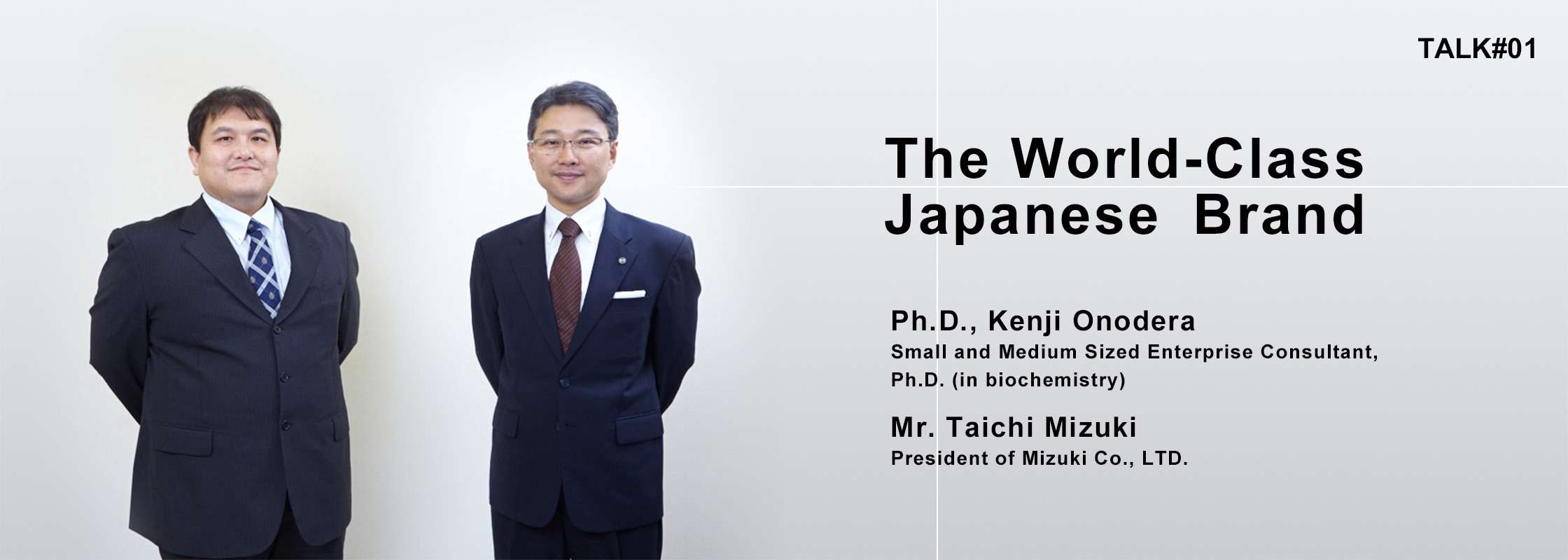 TALK#1 The World-Class Japanese Brand Ph.D., Kenji Onodera Small and Medium Sized Enterprise Consultant, Ph.D. (in biochemistry) Mr. Taichi Mizuki President of Mizuki Co., LTD.