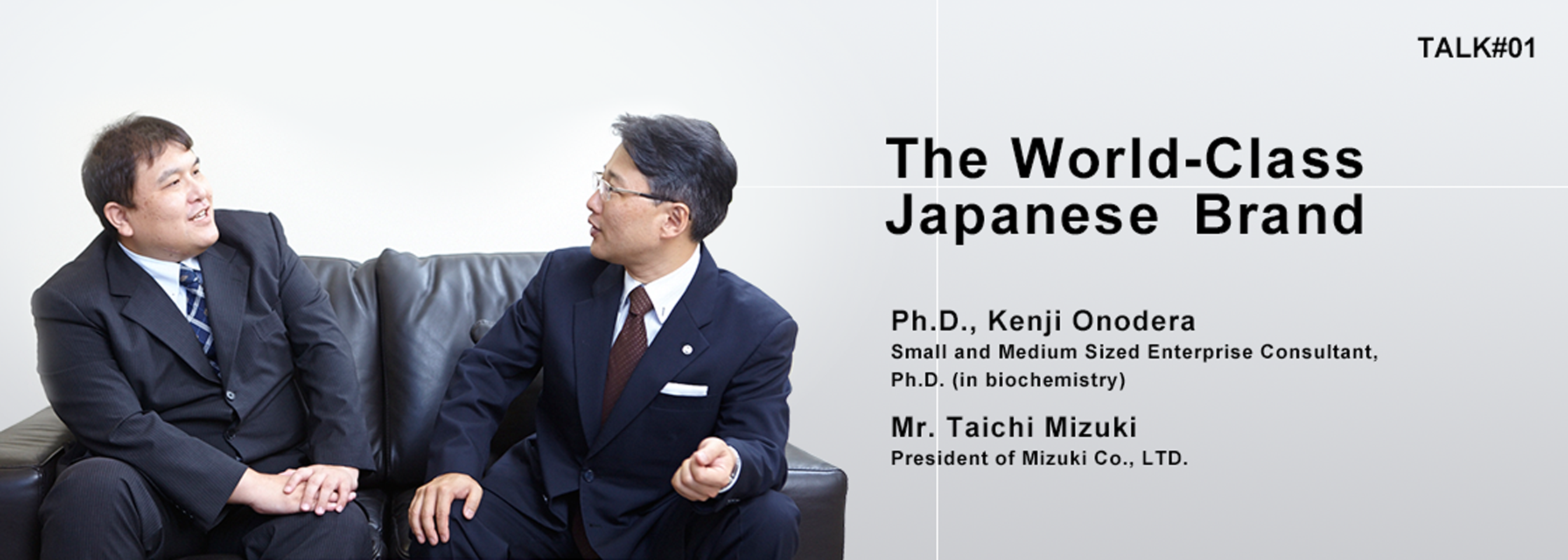 TALK#1 The World-Class Japanese Brand Ph.D., Kenji Onodera Small and Medium Sized Enterprise Consultant, Ph.D. (in biochemistry) Mr. Taichi Mizuki President of Mizuki Co., LTD.