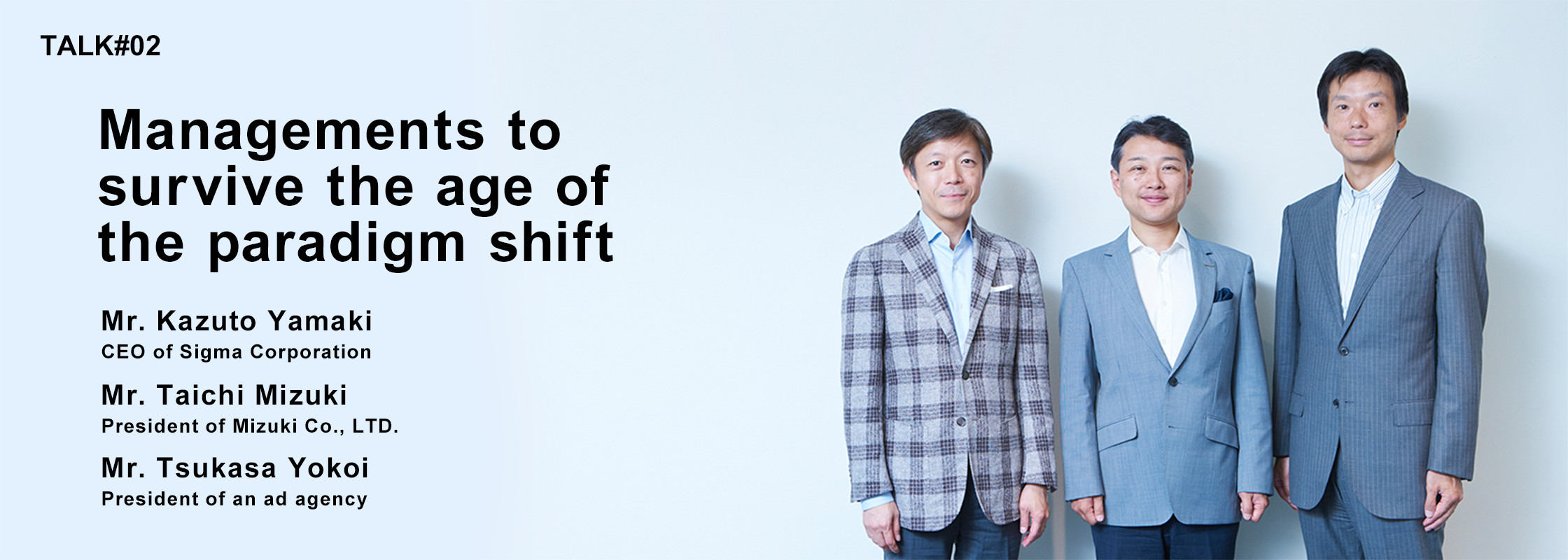 TALK#2 Managements to surviving times of the paradigm shift Mr. Kazuto Yamaki CEO of Sigma Corporation Mr. Taichi Mizuki President of Mizuki Co., LTD. Mr. Tsukasa Yokoi President of an ad agency